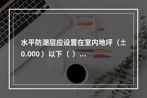 水平防潮层应设置在室内地坪（±0.000 ）以下（  ）m