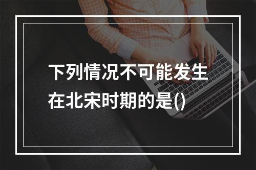 下列情况不可能发生在北宋时期的是()