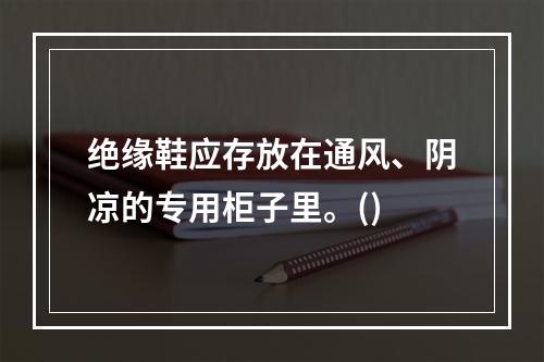 绝缘鞋应存放在通风、阴凉的专用柜子里。()