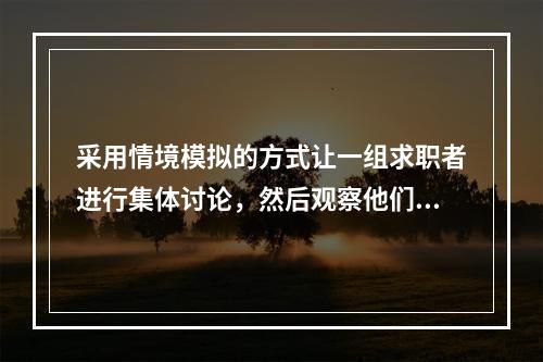 采用情境模拟的方式让一组求职者进行集体讨论，然后观察他们在