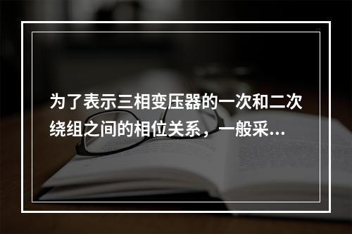 为了表示三相变压器的一次和二次绕组之间的相位关系，一般采用了