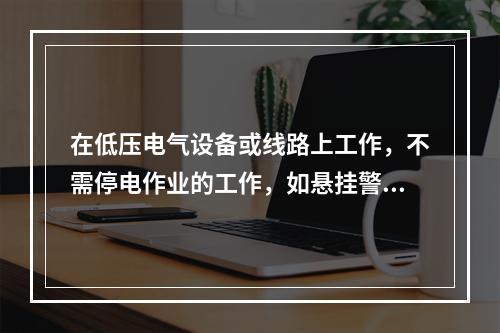 在低压电气设备或线路上工作，不需停电作业的工作，如悬挂警告牌