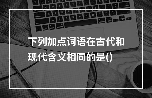 下列加点词语在古代和现代含义相同的是()