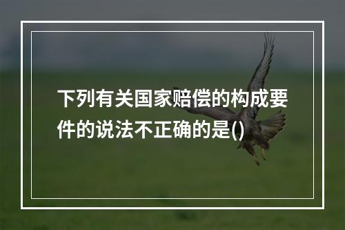 下列有关国家赔偿的构成要件的说法不正确的是()