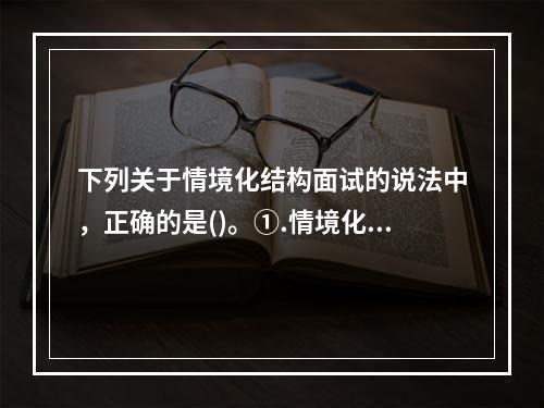 下列关于情境化结构面试的说法中，正确的是()。①.情境化结构