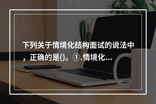 下列关于情境化结构面试的说法中，正确的是()。①.情境化结构