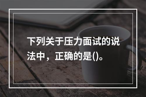 下列关于压力面试的说法中，正确的是()。