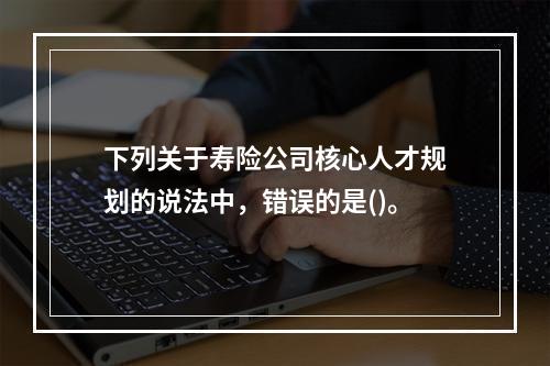 下列关于寿险公司核心人才规划的说法中，错误的是()。