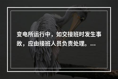 变电所运行中，如交接班时发生事故，应由接班人员负责处理。()