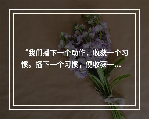 “我们播下一个动作，收获一个习惯。播下一个习惯，便收获一种品