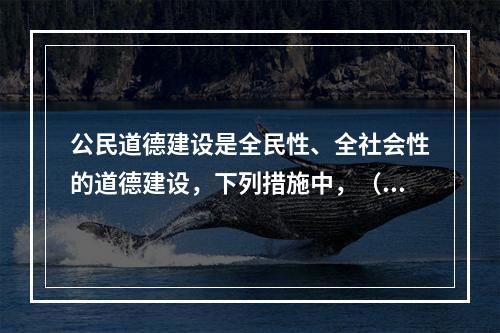 公民道德建设是全民性、全社会性的道德建设，下列措施中，（）是