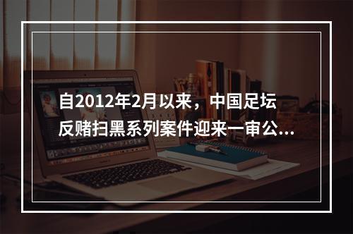 自2012年2月以来，中国足坛反赌扫黑系列案件迎来一审公开宣