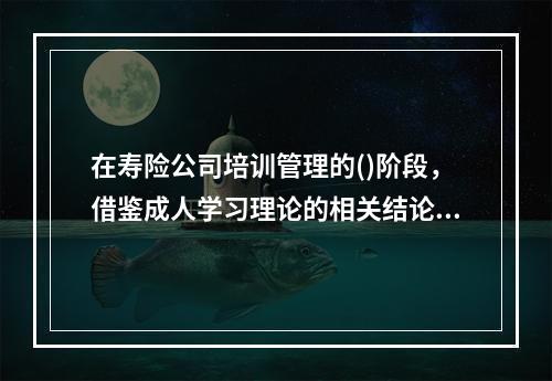 在寿险公司培训管理的()阶段，借鉴成人学习理论的相关结论是很