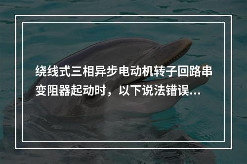 绕线式三相异步电动机转子回路串变阻器起动时，以下说法错误的是