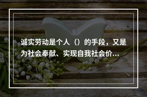 诚实劳动是个人（）的手段，又是为社会奉献、实现自我社会价值的