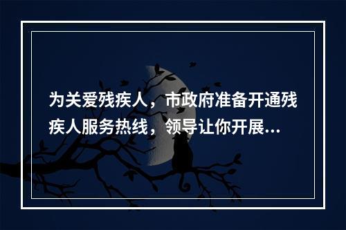 为关爱残疾人，市政府准备开通残疾人服务热线，领导让你开展相关