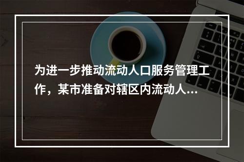 为进一步推动流动人口服务管理工作，某市准备对辖区内流动人口情