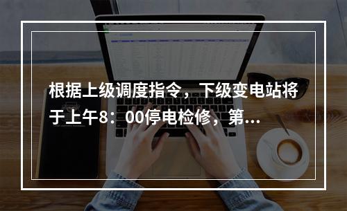 根据上级调度指令，下级变电站将于上午8：00停电检修，第二天