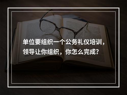 单位要组织一个公务礼仪培训，领导让你组织，你怎么完成？