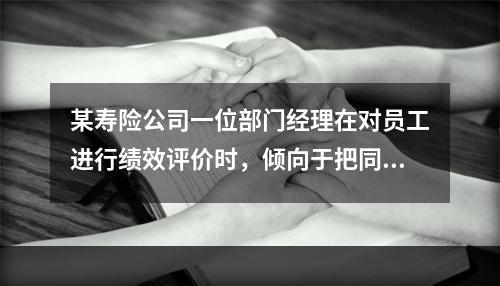 某寿险公司一位部门经理在对员工进行绩效评价时，倾向于把同等绩