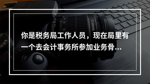 你是税务局工作人员，现在局里有一个去会计事务所参加业务骨干培