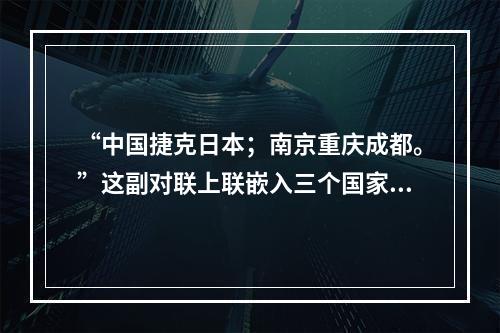 “中国捷克日本；南京重庆成都。”这副对联上联嵌入三个国家名，