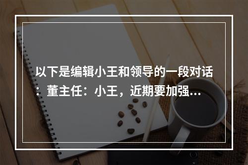 以下是编辑小王和领导的一段对话：董主任：小王，近期要加强宣传