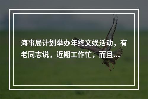 海事局计划举办年终文娱活动，有老同志说，近期工作忙，而且这些