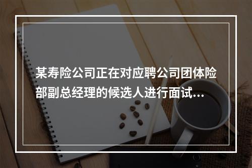 某寿险公司正在对应聘公司团体险部副总经理的候选人进行面试，面