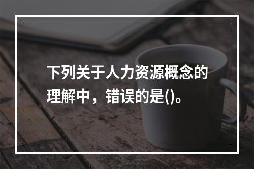 下列关于人力资源概念的理解中，错误的是()。