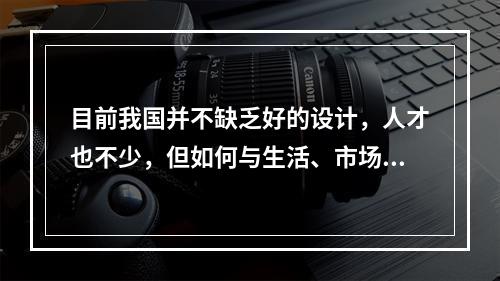 目前我国并不缺乏好的设计，人才也不少，但如何与生活、市场结合