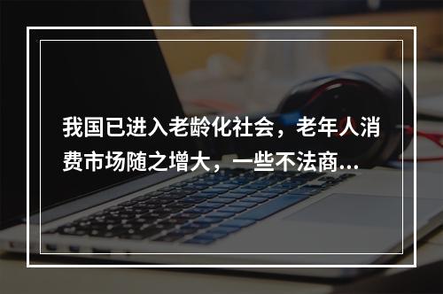 我国已进入老龄化社会，老年人消费市场随之增大，一些不法商家也