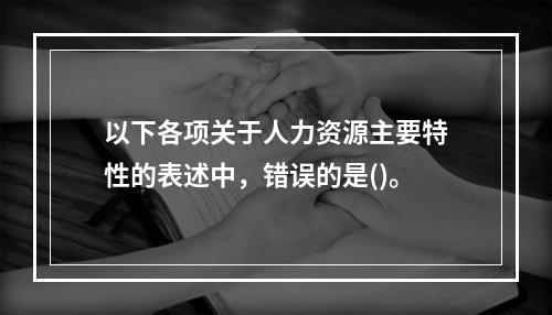 以下各项关于人力资源主要特性的表述中，错误的是()。