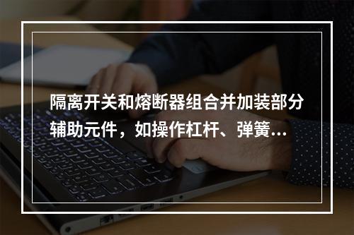 隔离开关和熔断器组合并加装部分辅助元件，如操作杠杆、弹簧等，