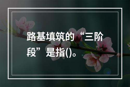 路基填筑的“三阶段”是指()。