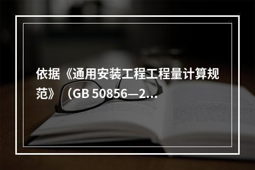 依据《通用安装工程工程量计算规范》（GB 50856—201