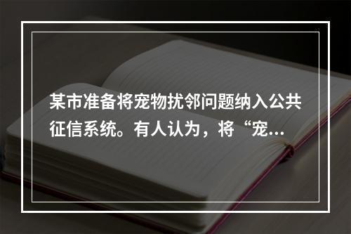 某市准备将宠物扰邻问题纳入公共征信系统。有人认为，将“宠物扰