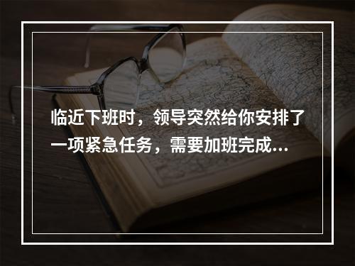 临近下班时，领导突然给你安排了一项紧急任务，需要加班完成，但