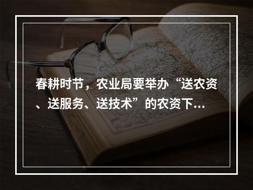 春耕时节，农业局要举办“送农资、送服务、送技术”的农资下乡活