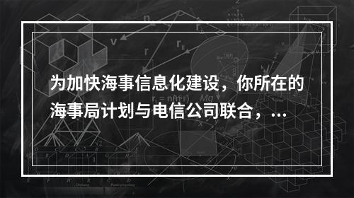 为加快海事信息化建设，你所在的海事局计划与电信公司联合，利用