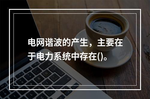 电网谐波的产生，主要在于电力系统中存在()。