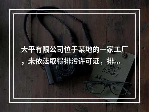 大平有限公司位于某地的一家工厂，未依法取得排污许可证，排污造