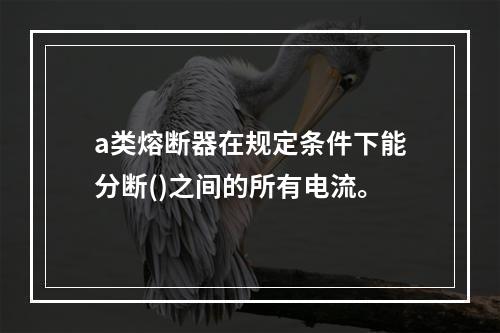 a类熔断器在规定条件下能分断()之间的所有电流。