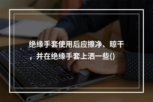 绝缘手套使用后应擦净、晾干，并在绝缘手套上洒一些()