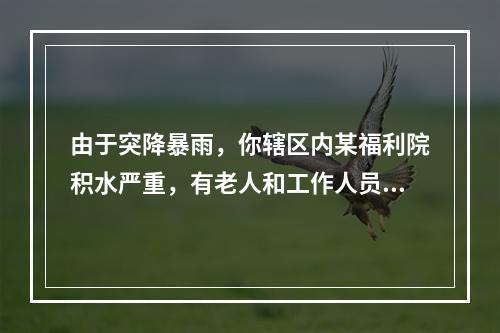 由于突降暴雨，你辖区内某福利院积水严重，有老人和工作人员共计