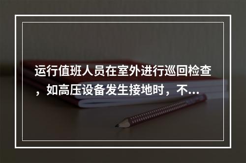 运行值班人员在室外进行巡回检查，如高压设备发生接地时，不得接