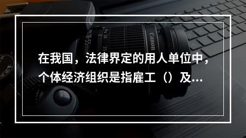 在我国，法律界定的用人单位中，个体经济组织是指雇工（）及以下