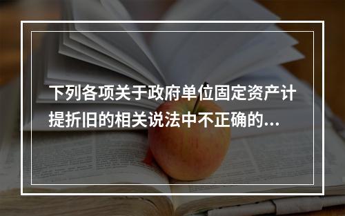 下列各项关于政府单位固定资产计提折旧的相关说法中不正确的是（