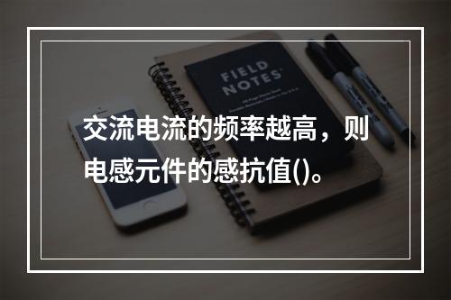 交流电流的频率越高，则电感元件的感抗值()。