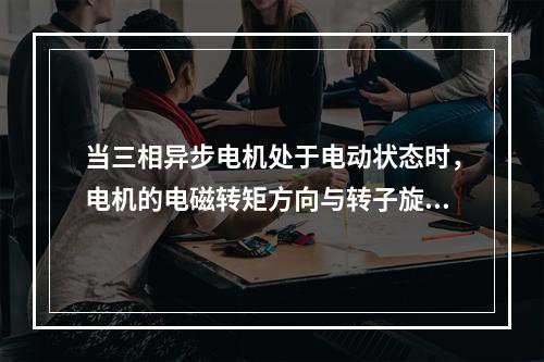 当三相异步电机处于电动状态时，电机的电磁转矩方向与转子旋转方